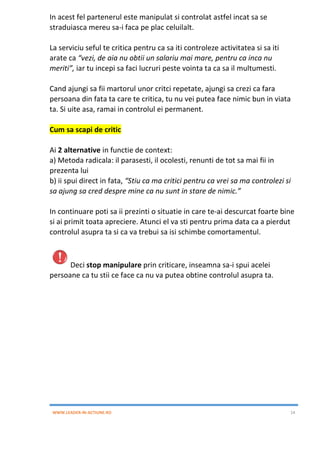 WWW.LEADER-IN-ACTIUNE.RO 14
In acest fel partenerul este manipulat si controlat astfel incat sa se
straduiasca mereu sa-i faca pe plac celuilalt.
La serviciu seful te critica pentru ca sa iti controleze activitatea si sa iti
arate ca “vezi, de aia nu obtii un salariu mai mare, pentru ca inca nu
meriti”, iar tu incepi sa faci lucruri peste vointa ta ca sa il multumesti.
Cand ajungi sa fii martorul unor critci repetate, ajungi sa crezi ca fara
persoana din fata ta care te critica, tu nu vei putea face nimic bun in viata
ta. Si uite asa, ramai in controlul ei permanent.
Cum sa scapi de critic
Ai 2 alternative in functie de context:
a) Metoda radicala: il parasesti, il ocolesti, renunti de tot sa mai fii in
prezenta lui
b) ii spui direct in fata, “Stiu ca ma critici pentru ca vrei sa ma controlezi si
sa ajung sa cred despre mine ca nu sunt in stare de nimic.”
In continuare poti sa ii prezinti o situatie in care te-ai descurcat foarte bine
si ai primit toata apreciere. Atunci el va sti pentru prima data ca a pierdut
controlul asupra ta si ca va trebui sa isi schimbe comortamentul.
Deci stop manipulare prin criticare, inseamna sa-i spui acelei
persoane ca tu stii ce face ca nu va putea obtine controlul asupra ta.
 