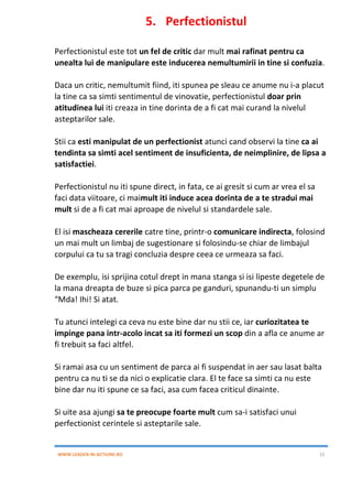 WWW.LEADER-IN-ACTIUNE.RO 15
5. Perfectionistul
Perfectionistul este tot un fel de critic dar mult mai rafinat pentru ca
unealta lui de manipulare este inducerea nemultumirii in tine si confuzia.
Daca un critic, nemultumit fiind, iti spunea pe sleau ce anume nu i-a placut
la tine ca sa simti sentimentul de vinovatie, perfectionistul doar prin
atitudinea lui iti creaza in tine dorinta de a fi cat mai curand la nivelul
asteptarilor sale.
Stii ca esti manipulat de un perfectionist atunci cand observi la tine ca ai
tendinta sa simti acel sentiment de insuficienta, de neimplinire, de lipsa a
satisfactiei.
Perfectionistul nu iti spune direct, in fata, ce ai gresit si cum ar vrea el sa
faci data viitoare, ci maimult iti induce acea dorinta de a te stradui mai
mult si de a fi cat mai aproape de nivelul si standardele sale.
El isi mascheaza cererile catre tine, printr-o comunicare indirecta, folosind
un mai mult un limbaj de sugestionare si folosindu-se chiar de limbajul
corpului ca tu sa tragi concluzia despre ceea ce urmeaza sa faci.
De exemplu, isi sprijina cotul drept in mana stanga si isi lipeste degetele de
la mana dreapta de buze si pica parca pe ganduri, spunandu-ti un simplu
“Mda! Ihi! Si atat.
Tu atunci intelegi ca ceva nu este bine dar nu stii ce, iar curiozitatea te
impinge pana intr-acolo incat sa iti formezi un scop din a afla ce anume ar
fi trebuit sa faci altfel.
Si ramai asa cu un sentiment de parca ai fi suspendat in aer sau lasat balta
pentru ca nu ti se da nici o explicatie clara. El te face sa simti ca nu este
bine dar nu iti spune ce sa faci, asa cum facea criticul dinainte.
Si uite asa ajungi sa te preocupe foarte mult cum sa-i satisfaci unui
perfectionist cerintele si asteptarile sale.
 