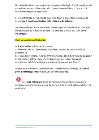WWW.LEADER-IN-ACTIUNE.RO 16
Un perfectionist este ca un jucator de poker psihologic. Nu stii cand joaca la
cacealma sau cand chiar vrea sa iti transmita ceva si daca o face nu stii
foarte clar despre ce este vorba.
El te controleaza cu mai multa maiestrie decat o poate face un critic, de
aceea acest tip de manipulare este mai greu de detectat.
Sentimentele pe care le simti tu in prezenta perfectionistului nu sunt atat
de naucitoare ca vinovatia pe care ti-o produce criticul, dar sunt destul
de confuze.
Cum sa scapi de perfectionist
Ai 2 alternative in functie de context:
a) Metoda radicala: il parasesti, il ocolesti, renunti de tot sa mai fii in
prezenta lui
b) ii spui direct in fata, “Stiu ce crezi in sinea ta, dar nimeni nu este perfect.”
In continuare poti sa-i spui, “Si ce daca nu m-am ridicat la nivelul
asteptarilor tale? Eu sunt foarte multumit de ceea ce am facut!”
Acesta este momentul cand si criticul si perfectionistul inteleg ca tu te-ai
prins de strategia lor prin care vor sa te manipuleze.
Deci stop manipulare prin perfectiune insemana, sa-i spui acelei
persoane ca nimic si nimeni nu este perfect si ca te simti satisfacut de ceea
ce ai facut.
 