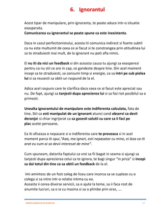 WWW.LEADER-IN-ACTIUNE.RO 17
6. Ignorantul
Acest tipar de manipulare, prin ignoranta, te poate aduce intr-o situatie
exasperata.
Comunicarea cu ignorantul se poate spune ca este inexistenta.
Daca in cazul perfectionistului, acesta iti comunica indirect si foarte subtil
ca nu este multumit de ceea ce ai facut si te constrangea prin atitudinea lui
sa te straduiesti mai mult, de la ignorant nu poti afla nimic.
El nu iti da nici un feedback si din aceasta cauza tu ajungi sa exasperezi
pentru ca nu stii ce are in cap, ce gandeste despre tine. Din acel moment
incepi sa te straduiesti, sa consumi timp si energie, ca sa intri pe sub pielea
lui si sa reusesti sa obtii un raspund de la el.
Adica acel raspuns care te clarifica daca ceea ce ai facut este apreciat sau
nu. De fapt, ajungi sa tanjesti dupa aprecierea lui si sa faci tot posibilul sa o
primesti.
Unealta ignorantului de manipulare este indiferenta calculata, fata de
tine. Stii ca esti manipulat de un ignorant atunci cand observi ca devii
deranjat si chiar ingrijorat ca sa gasesti solutii cu care sa ii faci pe
plac acelei persoane.
Ea iti afiseaza o nepasare si o indiferenta care te provoaca si in acel
moment parca iti spui,“Aaa, ma ignori, esti nepasator cu mine, ei lasa ca iti
arat eu cum ai sa devii interesat de mine”.
Cum spuneam, datorita faptului ca vrei sa fii bagat in seama si ajungi sa
tanjesti dupa aprecierea celui ca te ignora, te bagi singur “in priza” si incepi
sa dai totul din tine ca sa obtii un feedback de la el.
Imi amintesc de un fost coleg de liceu care incerca sa se cupleze cu o
colega si sa intre intr-o relatie intima cu ea.
Aceasta ii cerea diverse servicii, sa o ajute la teme, sa ii faca rost de
anumite lucruri, sa o ia cu masina si sa o plimbe prin oras, ….
 