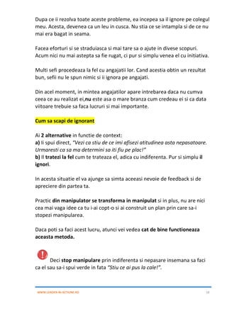 WWW.LEADER-IN-ACTIUNE.RO 18
Dupa ce ii rezolva toate aceste probleme, ea incepea sa il ignore pe colegul
meu. Acesta, devenea ca un leu in cusca. Nu stia ce se intampla si de ce nu
mai era bagat in seama.
Facea eforturi si se straduiasca si mai tare sa o ajute in divese scopuri.
Acum nici nu mai astepta sa fie rugat, ci pur si simplu venea el cu initiativa.
Multi sefi procedeaza la fel cu angajatii lor. Cand acestia obtin un rezultat
bun, sefii nu le spun nimic si ii ignora pe angajati.
Din acel moment, in mintea angajatilor apare intrebarea daca nu cumva
ceea ce au realizat ei,nu este asa o mare branza cum credeau ei si ca data
viitoare trebuie sa faca lucruri si mai importante.
Cum sa scapi de ignorant
Ai 2 alternative in functie de context:
a) Ii spui direct, “Vezi ca stiu de ce imi afisezi atitudinea asta nepasatoare.
Urmaresti ca sa ma determini sa iti fiu pe plac!”
b) Il tratezi la fel cum te trateaza el, adica cu indiferenta. Pur si simplu il
ignori.
In acesta situatie el va ajunge sa simta aceeasi nevoie de feedback si de
apreciere din partea ta.
Practic din manipulator se transforma in manipulat si in plus, nu are nici
cea mai vaga idee ca tu i-ai copt-o si ai construit un plan prin care sa-i
stopezi manipularea.
Daca poti sa faci acest lucru, atunci vei vedea cat de bine functioneaza
aceasta metoda.
Deci stop manipulare prin indiferenta si nepasare insemana sa faci
ca el sau sa-i spui verde in fata “Stiu ce ai pus la cale!”.
 