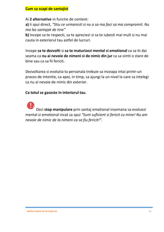 WWW.LEADER-IN-ACTIUNE.RO 20
Cum sa scapi de santajist
Ai 2 alternative in functie de context:
a) Ii spui direct, “Stiu ce urmaresti si nu o sa ma faci sa ma compromit. Nu
ma las santajat de tine”
b) Incepe sa te respecti, sa te apreciezi si sa te iubesti mai mult si nu mai
cauta in exteriorul tau astfel de lucruri.
Incepe sa te dezvolti si sa te maturizezi mental si emotional ca sa iti dai
seama ca nu ai nevoie de nimeni si de nimic din jur ca sa simti o stare de
bine sau ca sa fii fericit.
Dezvoltarea si evolutia ta personala trebuie sa inceapa intai printr-un
proces de intentie, ca apoi, in timp, sa ajungi la un nivel la care sa intelegi
ca nu ai nevoie de nimic din exterior.
Ca totul se gaseste in interiorul tau.
Deci stop manipulare prin santaj emotional insemana sa evoluezi
mental si emotional incat sa spui “Sunt suficient si fericit cu mine! Nu am
nevoie de nimic de la nimeni ca sa fiu fericit!”.
 