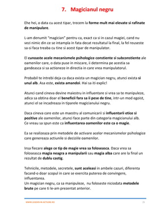 WWW.LEADER-IN-ACTIUNE.RO 21
7. Magicianul negru
Ehe hei, o data cu acest tipar, trecem la forme mult mai elevate si rafinate
de manipulare.
L-am denumit “magician” pentru ca, exact ca si in cazul magiei, cand nu
vezi nimic din ce se intampla in fata decat rezultatul la final, la fel reuseste
sa-si faca treaba cu tine si acest tipar de manipulator.
El cunoaste acele mecanismele psihologice constiente si subconstiente ale
oamenilor care, o data puse in miscare, ii determina pe acestia sa
gandeasca si sa actioneze in directia in care vrea manipulatorul.
Probabil te intrebi deja ca daca exista un magician negru, atunci exista si
unul alb. Asa este, exista amandoi. Hai sa iti explic!
Atunci cand cineva devine maiestru in influentare si vrea sa te manipuleze,
adica sa obtina doar el beneficii fara sa ii pese de tine, intr-un mod egoist,
atunci el se incadreaza in tiparele magicianului negru.
Daca cineva care este un maestru al comunicarii si influentarii etice si
pozitive ale oamenilor, atunci face parte din categoria magicianului alb.
Ce vreau sa spun este ca influentarea oamenilor este ca o magie.
Ea se realizeaza prin metodele de activare acelor mecanismelor psihologice
care genereaza actiunile si deciziile oamenilor.
Insa fiecare alege ce tip de magie vrea sa foloseasca. Daca vrea sa
foloseasca magia neagra a manipularii sau magia alba care are la final un
rezultat de dublu castig.
Tehnicile, metodele, secretele, sunt aceleasi in ambele cazuri, diferenta
facand-o doar scopul in care se exercita puterea de convingere,
influentarea.
Un magician negru, ca sa manipuleze, nu foloseste niciodata metodele
brute pe care ti le-am prezentat anterior.
 