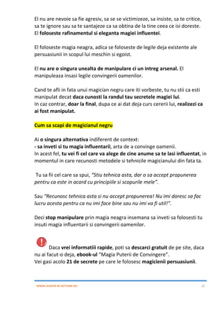 WWW.LEADER-IN-ACTIUNE.RO 22
El nu are nevoie sa fie agresiv, sa se se victimizeze, sa insiste, sa te critice,
sa te ignore sau sa te santajeze ca sa obtina de la tine ceea ce isi doreste.
El foloseste rafinamentul si eleganta magiei influentei.
El foloseste magia neagra, adica se foloseste de legile deja existente ale
persuasiunii in scopul lui meschin si egoist.
El nu are o singura unealta de manipulare ci un intreg arsenal. El
manipuleaza insasi legile convingerii oamenilor.
Cand te afli in fata unui magician negru care iti vorbeste, tu nu stii ca esti
manipulat decat daca cunosti la randul tau secretele magiei lui.
In caz contrar, doar la final, dupa ce ai dat deja curs cererii lui, realizezi ca
ai fost manipulat.
Cum sa scapi de magicianul negru
Ai o singura alternativa indiferent de context:
- sa inveti si tu magia influentarii, arta de a convinge oamenii.
In acest fel, tu vei fi cel care va alege de cine anume sa te lasi influentat, in
momentul in care recunosti metodele si tehnicile magicianului din fata ta.
Tu sa fii cel care sa spui, “Stiu tehnica asta, dar o sa accept propunerea
pentru ca este in acord cu principiile si scopurile mele”.
Sau “Recunosc tehnica asta si nu accept propunerea! Nu imi doresc sa fac
lucru acesta pentru ca nu imi face bine sau nu imi va fi util!”.
Deci stop manipulare prin magia neagra insemana sa inveti sa folosesti tu
insuti magia influentarii si convingerii oamenilor.
Daca vrei informatiii rapide, poti sa descarci gratuit de pe site, daca
nu ai facut-o deja, ebook-ul “Magia Puterii de Convingere”.
Vei gasi acolo 21 de secrete pe care le folosesc magicienii persuasiunii.
 