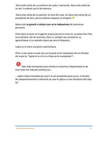 WWW.LEADER-IN-ACTIUNE.RO 24
-Daca este vorba de un partener de cuplu, il parasesti, daca este vorba de
un sef, il ocolesti sau iti dai demisia.
-Daca este vorba de un parinte, te muti din casa, iar daca este vorba de un
presedinte de tara, atunci trebuie neaparat sa emigrezi.
Ideea este sa gasesti o solutie care sa te indeparteze de asemenea
persoane.
Chiar daca ai ajuns un magician al persuasiunii si crezi ca i-ai putea face fata
unui dictator, tot vei avea de a face cu santajul sau emotional, cu
agresivitatea si cu celelalte tipare pe care le foloseste.
Lupta cu el estre una grea si periculoasa.
Chiar si asa, daca nu poti insa sa reusesti sa te indepartezi de un dictator
din viata ta, “lupta-te cu el si nu il lasa sa te manipuleze”!
Deci stop manipulare prin dictatura inseamna indeparteaza-te de
tiran (cea mai indicata solutie) sau...
... aplica toate metodele pe care ti le-am prezentat pana acum, in functie
de comportamentele si tehnicile pe care le aplica cu tine dictatorul din fata
ta!
 