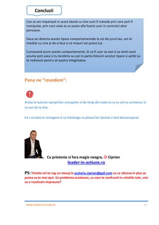 WWW.LEADER-IN-ACTIUNE.RO 25
Pana ne “revedem”:
Arata-le tuturor vampirilor energetici si de timp din viata ta ca tu stii ce urmaresc si
ce vor de la tine.
Fa-i sa bata in retragere si sa inteleaga ca planul lor tocmai a fost desconspirat.
Cu prietenie si fara magie neagra,  Ciprian
leader-in-actiune.ro
PS: Trimite-mi te rog un mesaj la scutariu.ciprian@gail.com cu ce altceva in plus as
putea sa te mai ajut. Ce problema arzatoare, cu care te confrunti in relatiile tale, vrei
sa o rezolvam impreuna?
Concluzii
Cee ce am impartasit in acest ebook cu tine sunt 9 metode prin care poti fi
manipulat, prin care viata ta se poate afla foarte usor in controlul altor
persoane.
Daca vei detecta aceste tipare comportamentale la cei din jurul tau, vei sti
imediat cu cine ai de-a face si ce masuri vei putea lua.
Cunoscand acum aceste comportamente, iti va fi usor sa vezi si sa simti cand
anume poti avea si tu tendinta sa cazi in panta folosirii acestor tipare si astfel sa
te redresezi pentru ati pastra integritatea.
 