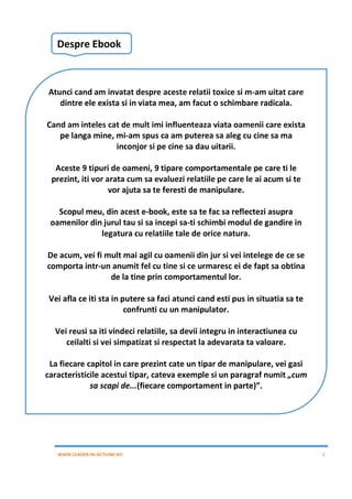 WWW.LEADER-IN-ACTIUNE.RO 2
Despre Ebook
Atunci cand am invatat despre aceste relatii toxice si m-am uitat care
dintre ele exista si in viata mea, am facut o schimbare radicala.
Cand am inteles cat de mult imi influenteaza viata oamenii care exista
pe langa mine, mi-am spus ca am puterea sa aleg cu cine sa ma
inconjor si pe cine sa dau uitarii.
Aceste 9 tipuri de oameni, 9 tipare comportamentale pe care ti le
prezint, iti vor arata cum sa evaluezi relatiile pe care le ai acum si te
vor ajuta sa te feresti de manipulare.
Scopul meu, din acest e-book, este sa te fac sa reflectezi asupra
oamenilor din jurul tau si sa incepi sa-ti schimbi modul de gandire in
legatura cu relatiile tale de orice natura.
De acum, vei fi mult mai agil cu oamenii din jur si vei intelege de ce se
comporta intr-un anumit fel cu tine si ce urmaresc ei de fapt sa obtina
de la tine prin comportamentul lor.
Vei afla ce iti sta in putere sa faci atunci cand esti pus in situatia sa te
confrunti cu un manipulator.
Vei reusi sa iti vindeci relatiile, sa devii integru in interactiunea cu
ceilalti si vei simpatizat si respectat la adevarata ta valoare.
La fiecare capitol in care prezint cate un tipar de manipulare, vei gasi
caracteristicile acestui tipar, cateva exemple si un paragraf numit „cum
sa scapi de...(fiecare comportament in parte)”.
 