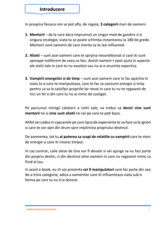 WWW.LEADER-IN-ACTIUNE.RO 3
In preajma fiecarui om se pot afla, de regula, 3 categorii mari de oameni:
1. Mentorii – de la care daca imprumuti un singur mod de gandire si o
singura strategie, viata ta se poate schimba instantaneu la 180 de grede.
Mentorii sunt oamenii de care merita sa te lasi influentat
2. Aliatii – sunt acei oameni care te sprijina neconditionat si care iti sunt
aproape indiferent de ceea ce faci. Acesti oameni t epot ajuta in aspecte
ale vietii tale in care tu nu excelezi sau nu ai o anumita expertiza.
3. Vampirii energetici si de timp – sunt acei oameni care isi fac aparitia in
viata ta si care te manipuleaza, care te fac sa consumi energie si timp
pentru ca sa le satisfaci propriile lor nevoi in care tu nu te regasesti de
nici un fel si din care tu nu ai nimic de castigat.
Pe parcursul intregii calatorii a vietii tale, va trebui sa decizi cine sunt
mentorii tai si cine sunt aliatii tai cei pe care te poti baza.
Altfel vei cadea in capcanele pe care lipsa de experienta te va face sa le ignori
si care te vor opri din drum spre implinirea propriului destinul.
De asemenea, tot tu ai puterea sa scapi de relatiile cu vampirii care te storc
de energie si care iti irosesc timpul.
In caz contrar, caile alese de tine vor fi devate si vei ajunge sa nu faci parte
din propriu destin, ci din destinul altor oameni in care nu regasesti nimic ca
fiind al tau.
In acest e-book, eu iti voi prezenta cei 9 manipulatori care fac parte din cea
de-a treia categorie, adica a oamenilor care iti influenteaza viata sub o
forma pe care tu nu ti-o doresti.
Introducere
 