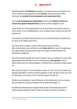 WWW.LEADER-IN-ACTIUNE.RO 5
1. Agresorul
Oamenii agresivi ne forteaza sa gandim, si sa facem asa cum ne spun si ne
cer ei. Comunicarea agresorului este directa, fara ascunzisuri si fara
insinuari, iar unealta lui de manipulare este instaurarea fricii.
Stii ca esti manipulat prin agresivitate atunci cand observi ca dai curs
cererii unui agresor datotita fricii pe care o simti in legatura cu el.
Cand incepi sa-i faci pe plac pentru ca iti este teama sa nu tipe la tine, sa
nu te certe, sa nu te pedepseasca, sa nu te bata, atunci incepi sa te afli sub
puterea lui.
Te trezesti ca ai facut ceva pentru el sau ca ai fost de acord cu o idee de-al
lui, fara sa iti fi dorit acest lucru.
Tot ceea ce te-a impins s-o faci a fost frica pe care ai sintit-o.
Mai mult de atat, este suficient sa simti doar de 3-4 ori acea frica generata
de agresivitatea unei persoane aupra ta si gata, esti permanent sub
influenta lui negativa.
Din acel moment ajungi “sa-i canti in struna”, fara ca acesta sa isi mai arate
agresivitatea fata de tine. De la un moment dat, doar gandul ca ne-ar
putea certa sau ne-ar putea pedepsi, ne determina sa actionam dupa placul
lui.
Stiu cazuri de cupluri in care femeile nu spun nici “ps” ca sa nu il supere pe
barbatul parteber si acesta sa devina agresiv cu ele. Ele spun si fac cum zice
el chiar daca, in sinea lor, ele nu sunt de acord cu ideile lui.
Prefera sa procedeaza in acest fel decat sa fie certata sau mai rau, batuta.
Nu ma indoiesc ca exista si barbati intr-o astfel de situatie.
O astfel de manipulare prin agresivitate poate fi exercitata de anumiti
parinti asupra propriilor copii. Cand eram copil, imi aduc ca aveam o
 