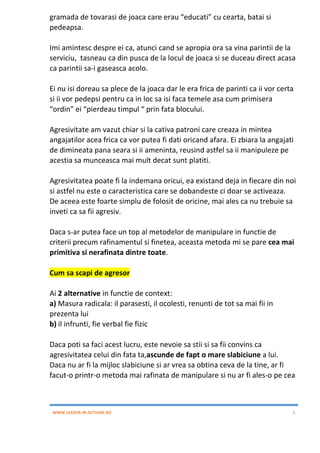 WWW.LEADER-IN-ACTIUNE.RO 6
gramada de tovarasi de joaca care erau “educati” cu cearta, batai si
pedeapsa.
Imi amintesc despre ei ca, atunci cand se apropia ora sa vina parintii de la
serviciu, tasneau ca din pusca de la locul de joaca si se duceau direct acasa
ca parintii sa-i gaseasca acolo.
Ei nu isi doreau sa plece de la joaca dar le era frica de parinti ca ii vor certa
si ii vor pedepsi pentru ca in loc sa isi faca temele asa cum primisera
“ordin” ei “pierdeau timpul “ prin fata blocului.
Agresivitate am vazut chiar si la cativa patroni care creaza in mintea
angajatilor acea frica ca vor putea fi dati oricand afara. Ei zbiara la angajati
de dimineata pana seara si ii ameninta, reusind astfel sa ii manipuleze pe
acestia sa munceasca mai mult decat sunt platiti.
Agresivitatea poate fi la indemana oricui, ea existand deja in fiecare din noi
si astfel nu este o caracteristica care se dobandeste ci doar se activeaza.
De aceea este foarte simplu de folosit de oricine, mai ales ca nu trebuie sa
inveti ca sa fii agresiv.
Daca s-ar putea face un top al metodelor de manipulare in functie de
criterii precum rafinamentul si finetea, aceasta metoda mi se pare cea mai
primitiva si nerafinata dintre toate.
Cum sa scapi de agresor
Ai 2 alternative in functie de context:
a) Masura radicala: il parasesti, il ocolesti, renunti de tot sa mai fii in
prezenta lui
b) il infrunti, fie verbal fie fizic
Daca poti sa faci acest lucru, este nevoie sa stii si sa fii convins ca
agresivitatea celui din fata ta,ascunde de fapt o mare slabiciune a lui.
Daca nu ar fi la mijloc slabiciune si ar vrea sa obtina ceva de la tine, ar fi
facut-o printr-o metoda mai rafinata de manipulare si nu ar fi ales-o pe cea
 
