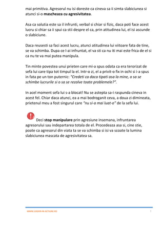 WWW.LEADER-IN-ACTIUNE.RO 7
mai primitiva. Agresorul nu isi doreste ca cineva sa ii simta slabiciunea si
atunci si-o mascheaza cu agresivitatea.
Asa ca solutia este sa il infrunti, verbal si chiar si fizic, daca poti face acest
lucru si chiar sa ii spui ca stii despre el ca, prin atitudinea lui, el isi ascunde
o slabiciune.
Daca reusesti sa faci acest lucru, atunci atitudinea lui viitoare fata de tine,
se va schimba. Dupa ce l-ai infruntat, el va sti ca nu iti mai este frica de el si
ca nu te va mai putea manipula.
Tin minte povestea unui prieten care mi-a spus odata ca era terorizat de
sefa lui care tipa tot timpul la el. Intr-o zi, el a privit-o fix in ochi si i-a spus
in fata pe un ton puternic: “Credeti ca daca tipati asa la mine, o sa se
schimbe lucrurile si o sa se rezolve toate problemele?”.
In acel moment sefa lui s-a blocat! Nu se astepta sa-i raspunda cineva in
acest fel. Chiar daca atunci, ea a mai bodroganit ceva, a doua zi dimineata,
prietenul meu a fost singurul care “nu si-a mai luat-o” de la sefa lui.
Deci stop manipulare prin agresiune insemana, infruntarea
agresorului sau indepartarea totala de el. Procedeaza asa si, cine stie,
poate ca agresorul din viata ta se va schimba si isi va scoate la lumina
slabiciunea mascata de agresivitatea sa.
 