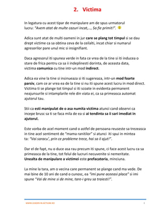 WWW.LEADER-IN-ACTIUNE.RO 8
2. Victima
In legatura cu acest tipar de manipulare am de spus urmatorul
lucru: “Avem atat de multe cazuri incat,…, Sa fie primit!”.
Adica sunt atat de multi oameni in jur care se plang tot timpul si se dau
drept victime ca sa obtina ceva de la ceilalti, incat chiar si numarul
agresorilor pare unul mic si insignifiant.
Daca agresorul iti spunea verde in fata ce vrea de la tine si iti inducea o
stare de frica pentru ca sa ii indeplinesti dorinta, de aceasta data,
victima comunica cu tine intr-un mod indirect.
Adica ea vine la tine si insinueaza si iti sugereaza, intr-un mod foarte
parsiv, cam ce ar vrea ea de la tine si nu iti spune acest lucru in mod direct.
Victima ti se plange tot timpul si iti scoate in evidenta permanent
neajunsurile si intamplarile rele din viata ei, ca sa primeasca automat
ajutorul tau.
Stii ca esti manipulat de o asa numita victima atunci cand observi ca
incepe brusc sa ti se faca mila de ea si ai tendinta sa ii sari imediat in
ajutorul.
Este vorba de acel moment cand o astfel de persoana reuseste sa trezeasca
in tine acel sentiment de “mama ranitilor” si atunci iti spui in mintea
ta: “Vai saracu’, prin ce probleme trece, hai sa il ajut!”.
Dar el de fapt, nu o duce asa rau precum iti spune, ci face acest lucru ca sa
primeasca de la tine, tot felul de lucruri necuvenite si nemeritate.
Unealta de manipulare a victimei este prefacatoria, minciuna.
La mine la tara, am o vecina care permanent se plange cand ma vede. De
mai bine de 10 ani de cand o cunosc, ea “imi pune aceeasi placa” si imi
spune “Vai de mine si de mine, tare-i greu sa traiesti!”.
 