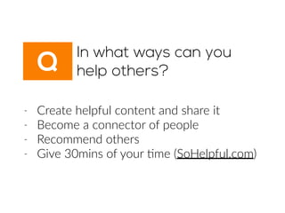 Q
In what ways can you
help others?
-­‐ Create  helpful  content  and  share  it  
-­‐ Become  a  connector  of  people  
-­‐ Recommend  others  
-­‐ Give  30mins  of  your  6me  (SoHelpful.com)
 