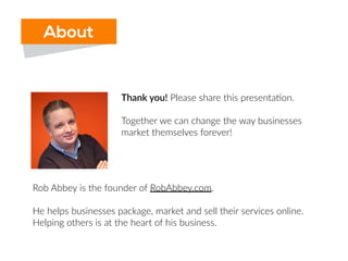 Thank  you!  Please  share  this  presenta6on.  
Together  we  can  change  the  way  businesses  
market  themselves  forever!
Rob  Abbey  is  the  founder  of  RobAbbey.com.    
He  helps  businesses  package,  market  and  sell  their  services  online.  
Helping  others  is  at  the  heart  of  his  business.    
***Get  help  from  Rob,  for  FREE  at  SoHelpful.com/robabbey
About
 