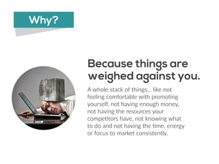 A  whole  stack  of  things…  like  not  
feeling  comfortable  with  promo6ng  
yourself,  not  having  enough  money,  
not  having  the  resources  your  
compe6tors  have,  not  knowing  what  
to  do  and  not  having  the  6me,  energy  
or  focus  to  market  consistently.
Because things are 
weighed against you.
Why?
 
