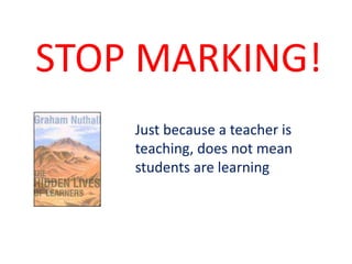 Just because a teacher is
teaching, does not mean
students are learning
STOP MARKING!
 