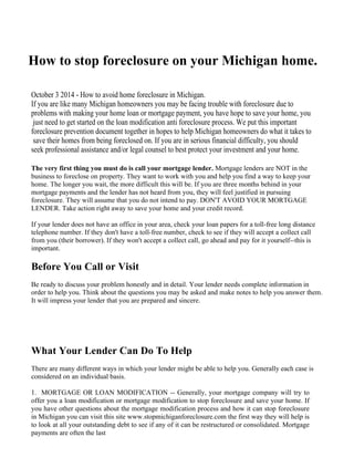 How to stop foreclosure on your Michigan home. 
October 3 2014 - How to avoid home foreclosure in Michigan. 
If you are like many Michigan homeowners you may be facing trouble with foreclosure due to 
problems with making your home loan or mortgage payment, you have hope to save your home, you 
just need to get started on the loan modification anti foreclosure process. We put this important 
foreclosure prevention document together in hopes to help Michigan homeowners do what it takes to 
save their homes from being foreclosed on. If you are in serious financial difficulty, you should 
seek professional assistance and/or legal counsel to best protect your investment and your home. 
The very first thing you must do is call your mortgage lender. Mortgage lenders are NOT in the 
business to foreclose on property. They want to work with you and help you find a way to keep your 
home. The longer you wait, the more difficult this will be. If you are three months behind in your 
mortgage payments and the lender has not heard from you, they will feel justified in pursuing 
foreclosure. They will assume that you do not intend to pay. DON'T AVOID YOUR MORTGAGE 
LENDER. Take action right away to save your home and your credit record. 
If your lender does not have an office in your area, check your loan papers for a toll-free long distance 
telephone number. If they don't have a toll-free number, check to see if they will accept a collect call 
from you (their borrower). If they won't accept a collect call, go ahead and pay for it yourself--this is 
important. 
Before You Call or Visit 
Be ready to discuss your problem honestly and in detail. Your lender needs complete information in 
order to help you. Think about the questions you may be asked and make notes to help you answer them. 
It will impress your lender that you are prepared and sincere. 
What Your Lender Can Do To Help 
There are many different ways in which your lender might be able to help you. Generally each case is 
considered on an individual basis. 
1. MORTGAGE OR LOAN MODIFICATION -- Generally, your mortgage company will try to 
offer you a loan modification or mortgage modification to stop foreclosure and save your home. If 
you have other questions about the mortgage modification process and how it can stop foreclosure 
in Michigan you can visit this site www.stopmichiganforeclosure.com the first way they will help is 
to look at all your outstanding debt to see if any of it can be restructured or consolidated. Mortgage 
payments are often the last 
 