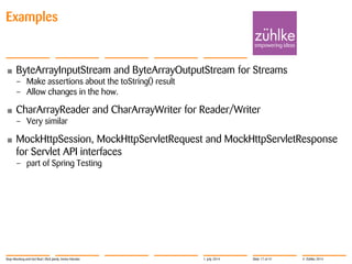 © Zühlke 2014
• ByteArrayInputStream and ByteArrayOutputStream for Streams
– Make assertions about the toString() result
– Allow changes in the how.
• CharArrayReader and CharArrayWriter for Reader/Writer
– Very similar
• MockHttpSession, MockHttpServletRequest and MockHttpServletResponse
for Servlet API interfaces
– part of Spring Testing
Examples
Stop Mocking and Get Real | Rick Janda, Immo Hüneke 1. July 2014 Slide 17 of 41
 