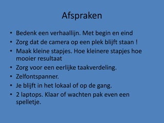 Afspraken
• Bedenk een verhaallijn. Met begin en eind
• Zorg dat de camera op een plek blijft staan !
• Maak kleine stapjes. Hoe kleinere stapjes hoe
mooier resultaat
• Zorg voor een eerlijke taakverdeling.
• Zelfontspanner.
• Je blijft in het lokaal of op de gang.
• 2 laptops. Klaar of wachten pak even een
spelletje.
 