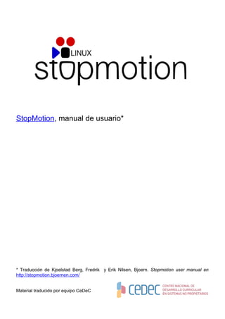 StopMotion, manual de usuario*




* Traducción de Kjoelstad Berg, Fredrik y Erik Nilsen, Bjoern. Stopmotion user manual en
http://stopmotion.bjoernen.com/


Material traducido por equipo CeDeC
 