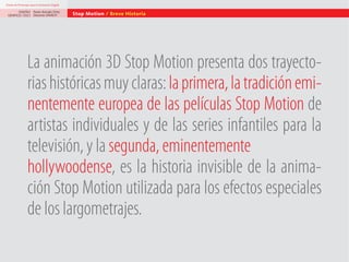 Diseño de Personajes para la Animación Digital

DISEÑO Paolo Arévalo Ortiz
GRAFICO /2013 Docente UNACH

Stop Motion / Breve Historia

La animación 3D Stop Motion presenta dos trayectorias históricas muy claras: la primera, la tradición eminentemente europea de las películas Stop Motion de
artistas individuales y de las series infantiles para la
televisión, y la segunda, eminentemente
hollywoodense, es la historia invisible de la animación Stop Motion utilizada para los efectos especiales
de los largometrajes.

 