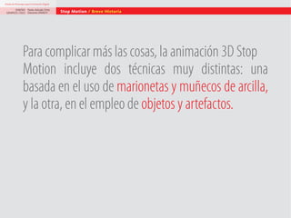 Diseño de Personajes para la Animación Digital

DISEÑO Paolo Arévalo Ortiz
GRAFICO /2013 Docente UNACH

Stop Motion / Breve Historia

Para complicar más las cosas, la animación 3D Stop
Motion incluye dos técnicas muy distintas: una
basada en el uso de marionetas y muñecos de arcilla,
y la otra, en el empleo de objetos y artefactos.

 