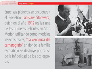 Diseño de Personajes para la Animación Digital

DISEÑO Paolo Arévalo Ortiz
GRAFICO /2013 Docente UNACH

Stop Motion / Origen

Entre sus pioneros se encuentran
el Soviético Ladislaw Starewicz,
quien en el año 1912 realiza una
de las primeras películas en Stop
Motion utilizando como modelos
insectos reales, "La venganza del
camarógrafo“ en donde la familia
escarabajo se destruye por causa
de la infidelidad de los dos esposos.

 