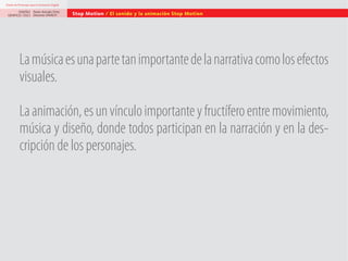 Diseño de Personajes para la Animación Digital

DISEÑO Paolo Arévalo Ortiz
GRAFICO /2013 Docente UNACH

Stop Motion / El sonido y la animación Stop Motion

La música es una parte tan importante de la narrativa como los efectos
visuales.
La animación, es un vínculo importante y fructífero entre movimiento,
música y diseño, donde todos participan en la narración y en la descripción de los personajes.

 