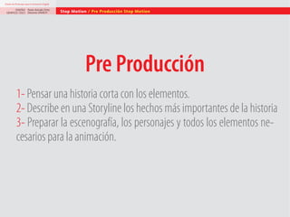 Diseño de Personajes para la Animación Digital

DISEÑO Paolo Arévalo Ortiz
GRAFICO /2013 Docente UNACH

Stop Motion / Pre Producción Stop Motion

Pre Producción
1- Pensar una historia corta con los elementos.
2- Describe en una Storyline los hechos más importantes de la historia
3- Preparar la escenografía, los personajes y todos los elementos necesarios para la animación.

 