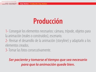 Diseño de Personajes para la Animación Digital

DISEÑO Paolo Arévalo Ortiz
GRAFICO /2013 Docente UNACH

Stop Motion / Producción Stop Motion

Producción
1- Conseguir los elementos necesarios: cámara, trípode, objetos para
la animación (reales o construidos), escenario.
2- Revisar el desarrollo de la animación (storyline) y adaptarlo a los
elementos creados.
3- Tomar las fotos consecutivamente.
Ser paciente y tomarse el tiempo que sea necesario
para que la animación quede bien.

 