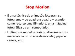 Stop Motion 
• É uma técnica de animação fotograma a 
fotograma – ou quadro a quadro – usando 
como recurso uma filmadora, uma máquina 
fotográfica ou um computador. 
• Utilizam-se modelos reais ou diversos outros 
materiais como: massa de modelar, papel e 
caneta, etc. 
 