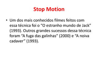 Stop Motion 
• Um dos mais conhecidos filmes feitos com 
essa técnica foi o “O estranho mundo de Jack” 
(1993). Outros grandes sucessos dessa técnica 
foram “A fuga das galinhas” (2000) e “A noiva 
cadaver” (1993). 
 