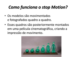 Como funciona o stop Motion?
• Os modelos são movimentados
e fotografados quadro a quadro.
• Esses quadros são posteriormente montados
em uma película cinematográfica, criando a
impressão de movimento.
 