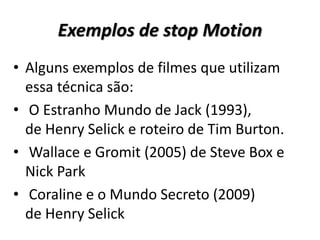 Exemplos de stop Motion
• Alguns exemplos de filmes que utilizam
essa técnica são:
• O Estranho Mundo de Jack (1993),
de Henry Selick e roteiro de Tim Burton.
• Wallace e Gromit (2005) de Steve Box e
Nick Park
• Coraline e o Mundo Secreto (2009)
de Henry Selick
 