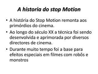 A historia do stop Motion
• A história do Stop Motion remonta aos
primórdios do cinema.
• Ao longo do século XX a técnica foi sendo
desenvolvida e aprimorada por diversos
directores de cinema.
• Durante muito tempo foi a base para
efeitos especiais em filmes com robôs e
monstros
 