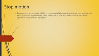 Stop motion
 Estop motion se remonta a 1900 y es considerada la texnica de animación mas antigua ,hoy
es muy utilizada en publicidad ,series ,videoclips ,y sine .esta técnica lo que trata es de
aparentar el movimiento de objetos
 