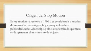 Origen del Stop Motion
Estop motion se remonta a 1900 y es considerada la texnica
de animación mas antigua ,hoy es muy utilizada en
publicidad ,series ,videoclips ,y sine .esta técnica lo que trata
es de aparentar el movimiento de objetos