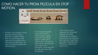 COMO HACER TU PROIA PELÍCULA EN STOP
MOTION.
 Primero, por supuesto, tienes
que tener clara la idea y
planificar el rodaje. Debes
tener en cuenta que cada
segundo de tu película va a
demandar de diez fotos, así
que en principio plantea una
historia breve.
• En el rodaje fotografía
cada movimiento y
recuerda que cuando
tomes las fotos debes
bajar la calidad de la
captura de tu cámara (el
video tiene una resolución
muy inferior a la
fotografía: el formato PAL
por ejemplo tiene 768 x
576 píxeles)
• Una vez que hayas
realizado las fotografías
deberás animarlas
empleando un software
para animar las imágenes
(por ejemplo: stopmotion
para Mac, JPGvideo para
Windows y stopmotion
para Linux.
 