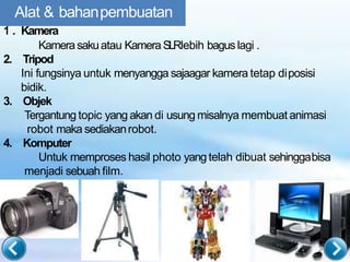 Alat & bahanpembuatan
1
n
. Kamera
Kamerasakuatau KameraSLRlebih bagus lagi .
2. Tripod
Ini fungsinya untuk menyangga sajaagar kamera tetap diposisi
bidik.
3. Objek
Tergantung topic yang akan di usung misalnya membuat animasi
robot maka sediakanrobot.
4. Komputer
Untuk memproses hasil photo yang telah dibuat sehinggabisa
menjadi sebuah film.
 