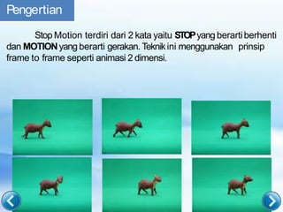 Pengertian
Stop Motion terdiri dari 2 kata yaitu STOPyang berartiberhenti
dan MOTIONyang berarti gerakan. Teknikini menggunakan prinsip
frame to frame seperti animasi 2 dimensi.
 