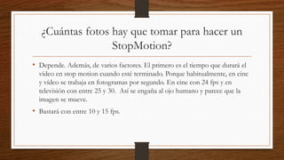 ¿Cuántas fotos hay que tomar para hacer un
StopMotion?
• Depende. Además, de varios factores. El primero es el tiempo que durará el
vídeo en stop motion cuando esté terminado. Porque habitualmente, en cine
y vídeo se trabaja en fotogramas por segundo. En cine con 24 fps y en
televisión con entre 25 y 30. Así se engaña al ojo humano y parece que la
imagen se mueve.
• Bastará con entre 10 y 15 fps.
 