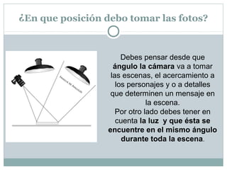 ¿En que posición debo tomar las fotos?


                      Debes pensar desde que
                   ángulo la cámara va a tomar
                  las escenas, el acercamiento a
                    los personajes y o a detalles
                  que determinen un mensaje en
                              la escena.
                    Por otro lado debes tener en
                    cuenta la luz y que ésta se
                 encuentre en el mismo ángulo
                      durante toda la escena.
 
