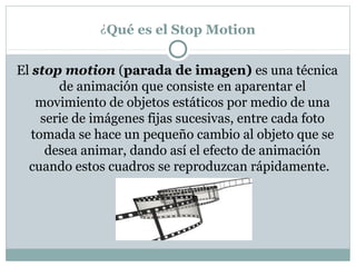 ¿Qué es el Stop Motion


El stop motion (parada de imagen) es una técnica
        de animación que consiste en aparentar el
    movimiento de objetos estáticos por medio de una
     serie de imágenes fijas sucesivas, entre cada foto
   tomada se hace un pequeño cambio al objeto que se
      desea animar, dando así el efecto de animación
  cuando estos cuadros se reproduzcan rápidamente.
 