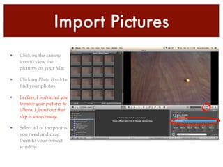 Import Pictures
• Click on the camera
icon to view the
pictures on your Mac!
• Click on Photo Booth to
ﬁnd your photos !
• In class, I instructed you
to move your pictures to
iPhoto. I found out that
step is unnecessary. !
• Select all of the photos
you need and drag
them to your project
window.
 