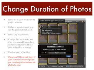 Change Duration of Photos
• Select all of your photos in the
project window.!
• Roll over a picture until you
see the gear and click on it.!
• Select Clip Adjustments.!
• Change the duration to less
than one second (depending
on how fast you would like
your animation to move).!
• Preview your animation!
• If you would like to make parts of
your animation slower or faster,
you can change the durations one
photo at a time.
 