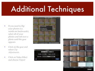 Additional Techniques
• If you need to ﬂip
your photos (i.e.
words are backwards),
select all of your
photos and roll over a
photo until the gear
appears!
• Click on the gear and
select Clip
Adjustments.!
• Click on Video Effect
and choose Flipped
 