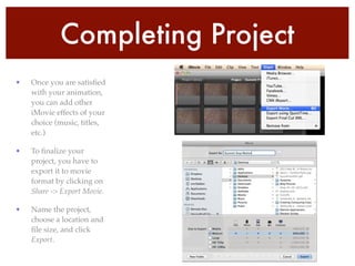 Completing Project
• Once you are satisﬁed
with your animation,
you can add other
iMovie effects of your
choice (music, titles,
etc.)!
• To ﬁnalize your
project, you have to
export it to movie
format by clicking on
Share -> Export Movie. !
• Name the project,
choose a location and
ﬁle size, and click
Export.
 