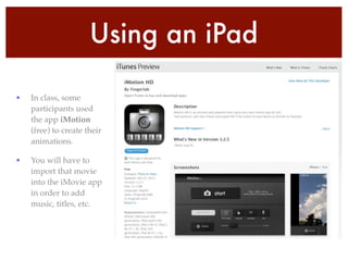 Using an iPad
• In class, some
participants used
the app iMotion
(free) to create their
animations.!
• You will have to
import that movie
into the iMovie app
in order to add
music, titles, etc.
 