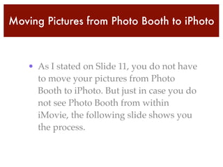 Moving Pictures from Photo Booth to iPhoto
• As I stated on Slide 11, you do not have
to move your pictures from Photo
Booth to iPhoto. But just in case you do
not see Photo Booth from within
iMovie, the following slide shows you
the process.
 