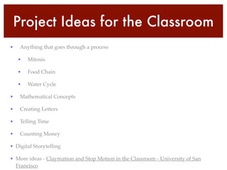 Project Ideas for the Classroom
• Anything that goes through a process!
• Mitosis!
• Food Chain!
• Water Cycle!
• Mathematical Concepts!
• Creating Letters!
• Telling Time!
• Counting Money!
• Digital Storytelling!
• More ideas - Claymation and Stop Motion in the Classroom - University of San
Francisco
 